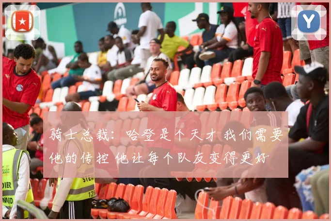 骑士总裁：哈登是个天才 我们需要他的传控 他让每个队友变得更好