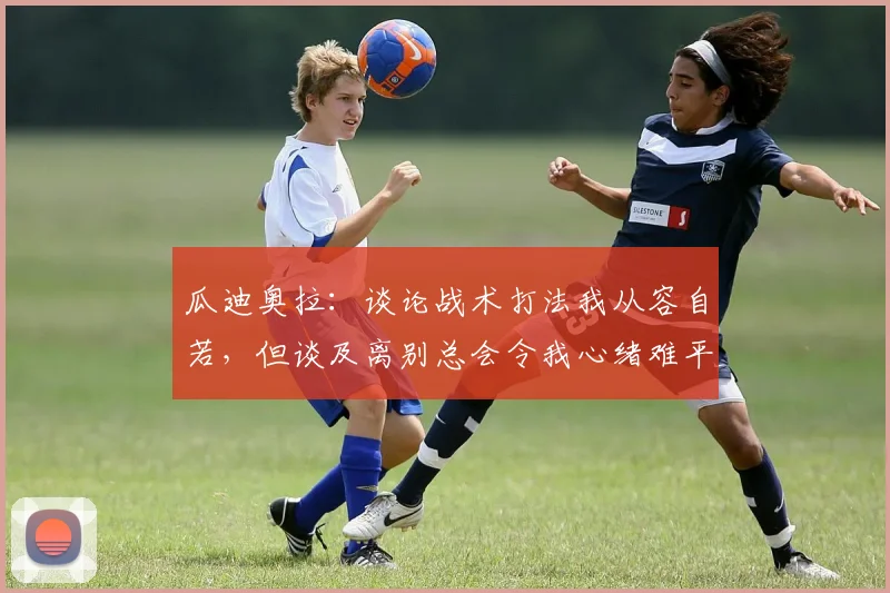 瓜迪奥拉：谈论战术打法我从容自若，但谈及离别总会令我心绪难平