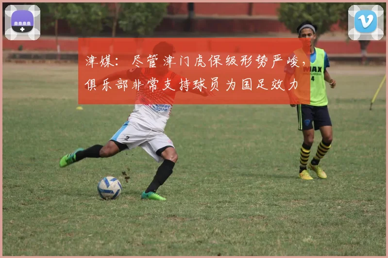 津媒：尽管津门虎保级形势严峻，俱乐部非常支持球员为国足效力