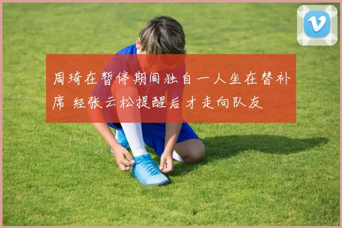 周琦在暂停期间独自一人坐在替补席 经张云松提醒后才走向队友