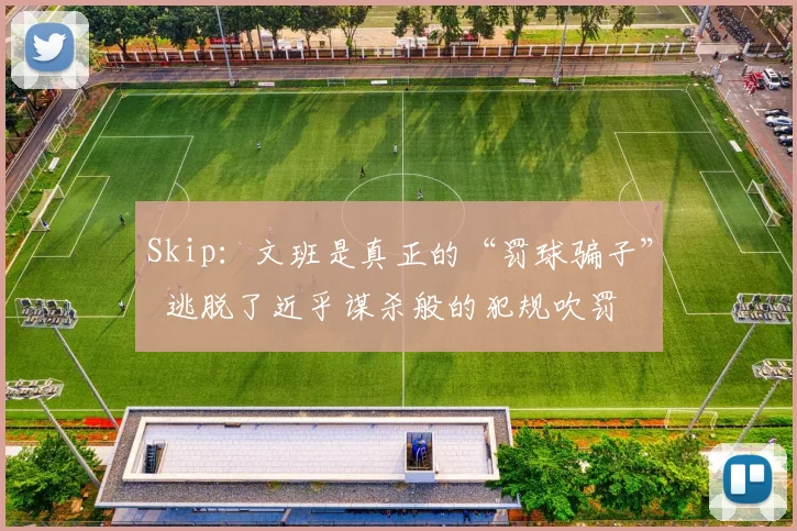 Skip：文班是真正的“罚球骗子”  逃脱了近乎谋杀般的犯规吹罚
